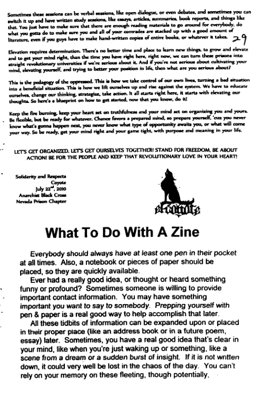 ‘Somcties the acons can be verbal seasions, ke open dalogu, or cven debaten, 3nd sometimes you can S 1 up and have et ey sacor, e ceney. arices, sumaricn, bk repora, and things ke o Vow ot hav 4 ok s that there are encvgh resding materil (o g0 sround for everybody. do. ity s do 1o ke you 0 ol of your comrades ar stched up wh o goed amount of it o o oy v o b bt copien o nre bk, o e sk 3. Eleation requirn determinaton. There’s no btter tme and plac (o kearn new thing.to grow and clevate 20 to gt your i right,tha the tme you have right b ght now, we € turn these prisons o e e tiomary wnbvertien f e e serious sbout . And # yoi e ek seioe st culiatin, Yot ind, cevaing,yours, s ryg t btter your posion n s thes what av you serious sbout? Thin e the pdagogy of the oppressed. This i how we take contrl of cur own bves, g o bud stuation. ot + bemchciol sesaion. The t hw et ouraciven wp and e agant the sy We hav 10 educate ‘comien change our thinking, rategas, ake acion allarts right bere. # starts with eevatig our g So s 3 Bhcprin o how gt sartd, nrw tht you ko, do K Kecp the fre buring,beep your heart st o trabfulnee e your i st om organiing you and yours. - B R, b resdy For whotevr, Chm Frvos & prepared i, s0 prepare yourseh. ‘c you never Yoo whi’ gonms happen e, you never kow what type of opportuity et you. o what wil come our way. So b resdy get ot i rght and yor game tght with purpose and meaning i your e LET’S GET ORGANIZED. LET’S GET OURSELVES TOGETHER! STAND FOR FREEDOM, BE ABOUT ’ACTIONL B, FOR THE PEOPLE AND KEEP THAT REVOLLITIONARY LOVE N YOUR HEART! Sodariy nd Respect Copee Iy 227, 300 Ansrchi Black Croms Nevada Prison Chapter What To Do With A Zine Everybody should always have at least one pen in their pocket at all times. Also, a notebook or pieces of paper should be placed, so they are quickly available. Ever had a really good idea, or thought or heard something funny or profound? Sometimes someone is willing to provide important contact information. You may have something important you want to say to somebody. Prepping yourself with pen & paper is a real good way to help accomplish that later. Al these tidbits of information can be expanded upon or placed in their proper piace (like an address book or in a future poem, essay) later. Sometimes, you have a real good idea that’s clear in your mind, like when you’re just waking up or something, like a scene fiom a dream or a sudden burst of insight. If itis not written down, it could very well be lost in the chaos of the day. You can’t rely on your memory on these fleeting, though potentially,